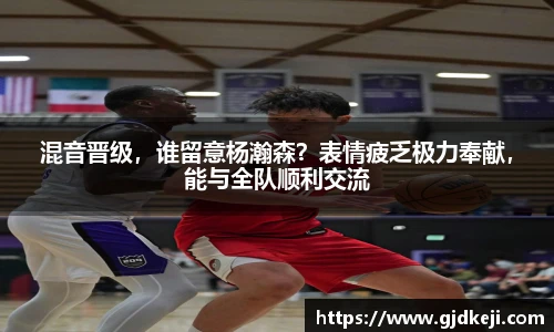 混音晋级，谁留意杨瀚森？表情疲乏极力奉献，能与全队顺利交流